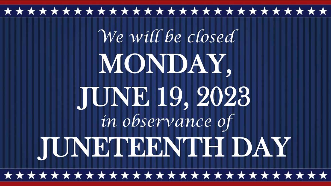 We will be closed Monday, June 19th, 2023 in observance of Juneteenth Day.